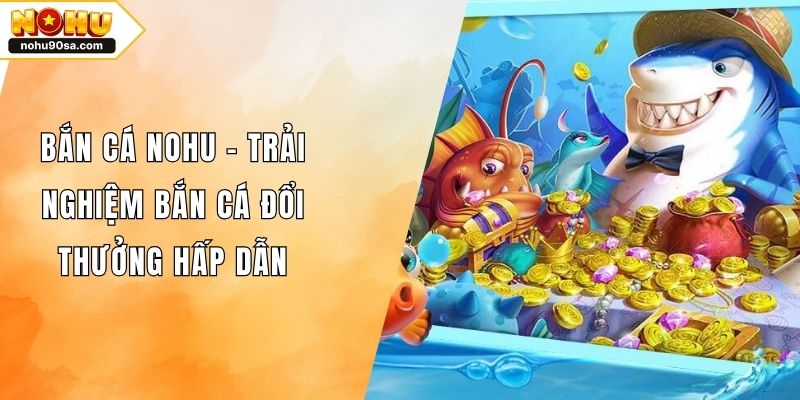 Bắn Cá NOHU – Trải Nghiệm Bắn Cá Đổi Thưởng Hấp Dẫn